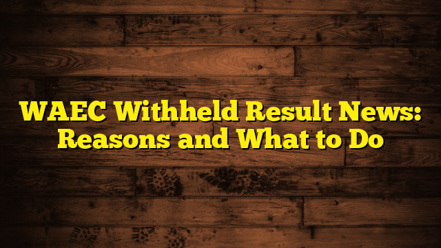 WAEC Withheld Result News: Reasons and What to Do